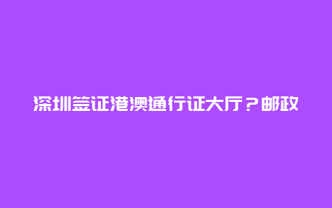 深圳签证港澳通行证大厅？邮政可以办港澳通行证签注吗？