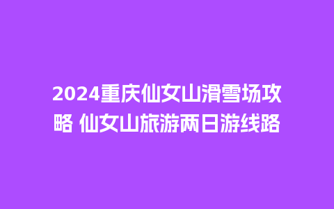 2024重庆仙女山滑雪场攻略 仙女山旅游两日游线路