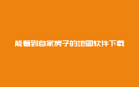 能看到自家房子的地图软件下载，能看到自家房子的地图软件下载安装