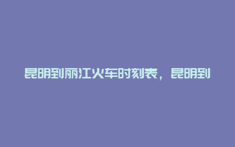 昆明到丽江火车时刻表，昆明到丽江火车时刻表查询K