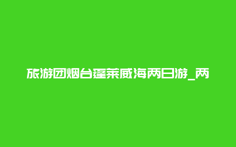 旅游团烟台蓬莱威海两日游_两天适合去哪里旅游看海？