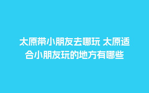 太原带小朋友去哪玩 太原适合小朋友玩的地方有哪些