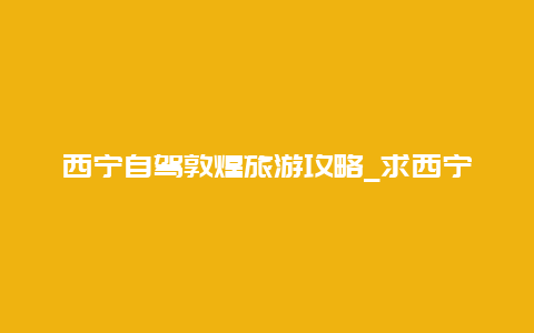 西宁自驾敦煌旅游攻略_求西宁到敦煌自助旅游建议？