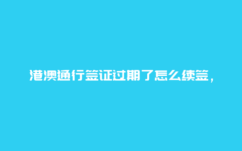 港澳通行签证过期了怎么续签，港澳通行证签证期限一年，到期了怎么办？