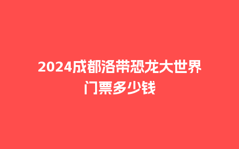 2024成都洛带恐龙大世界门票多少钱