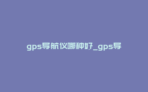 gps导航仪哪种好_gps导航仪哪种好用