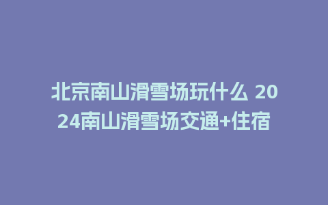 北京南山滑雪场玩什么 2024南山滑雪场交通+住宿