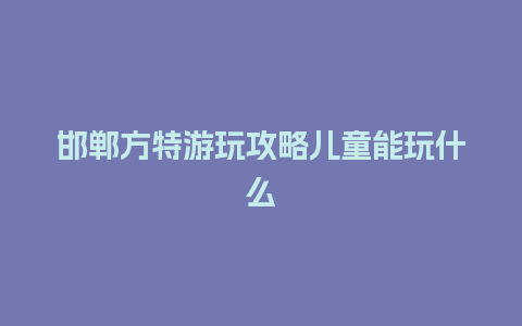 邯郸方特游玩攻略儿童能玩什么