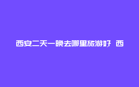 西安二天一晚去哪里旅游好 西安两天一夜去哪里玩？