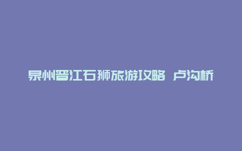 泉州晋江石狮旅游攻略 卢沟桥景区旅游攻略？