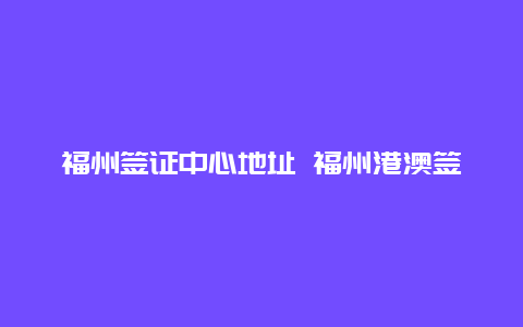 福州签证中心地址 福州港澳签证哪里办理？