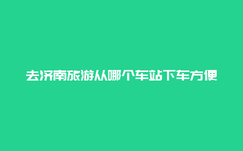 去济南旅游从哪个车站下车方便？去大明湖高铁哪个站下车？