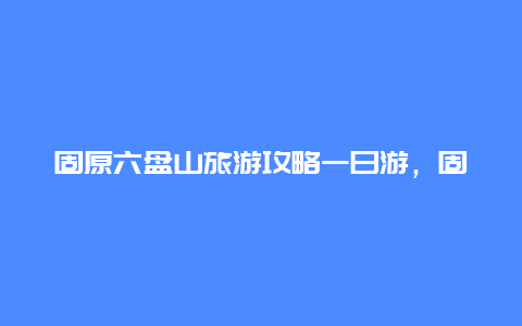 固原六盘山旅游攻略一日游，固原六盘山的文化特色？