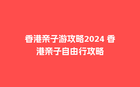 香港亲子游攻略2024 香港亲子自由行攻略