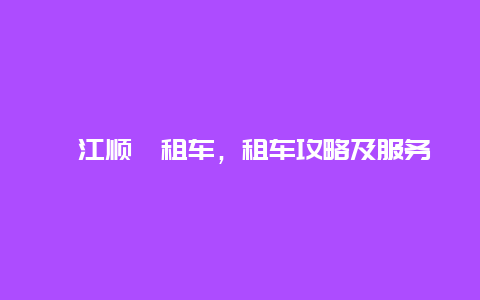 綦江顺鑫租车，租车攻略及服务介绍