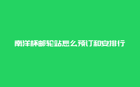 南洋杯邮轮站怎么预订和安排行程？