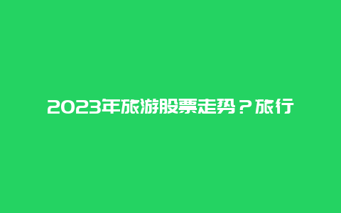 2023年旅游股票走势？旅行社2023有前途吗？