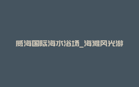 威海国际海水浴场_海滩风光游玩项目和注意事项