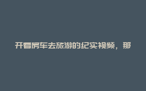 开着房车去旅游的纪实视频，那些拿着退休工资，开着房车全国旅行的人都是些什么人？