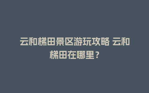 云和梯田景区游玩攻略 云和梯田在哪里？