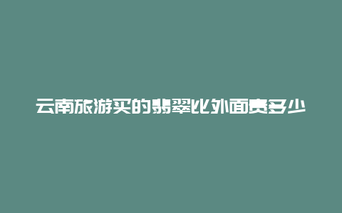 云南旅游买的翡翠比外面贵多少钱？云南跟团游买的玉好吗？