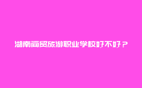 湖南商贸旅游职业学校好不好？长沙商贸旅游职业技术学院环境怎么样？教学好不好？