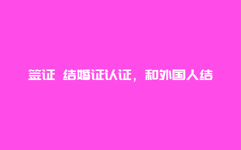 签证 结婚证认证，和外国人结婚，结婚证双认证办理流程？