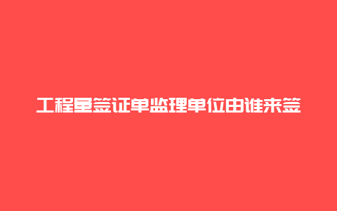 工程量签证单监理单位由谁来签字，工程量确认单几方签字？