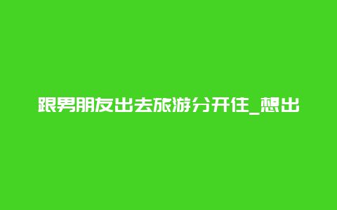 跟男朋友出去旅游分开住_想出去旅游，没有伴，怎么办？