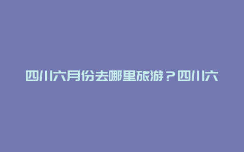 四川六月份去哪里旅游？四川六月份去哪里旅游好？