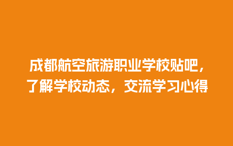 成都航空旅游职业学校贴吧，了解学校动态，交流学习心得