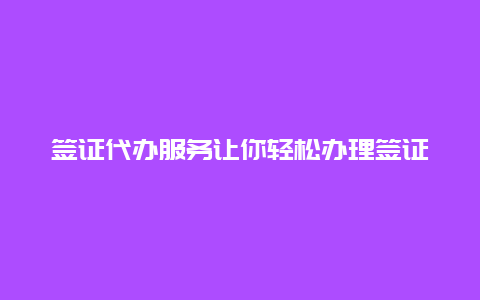 签证代办服务让你轻松办理签证的好帮手