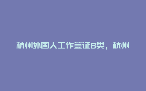 杭州外国人工作签证B类，杭州哪里可以办出国签证？