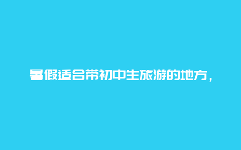 暑假适合带初中生旅游的地方，初中生放假该不该去旅游？