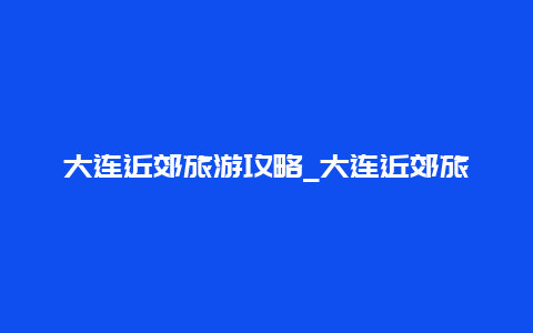 大连近郊旅游攻略_大连近郊旅游攻略路线