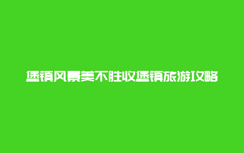 堡镇风景美不胜收堡镇旅游攻略推荐