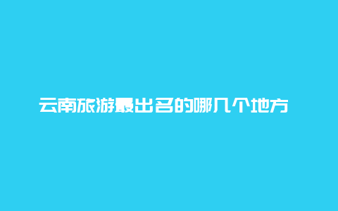 云南旅游最出名的哪几个地方 云南省十大旅行社是哪十个？