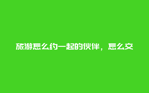 旅游怎么约一起的伙伴，怎么交更多的朋友？