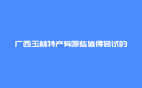 广西玉林特产有哪些值得尝试的美食？