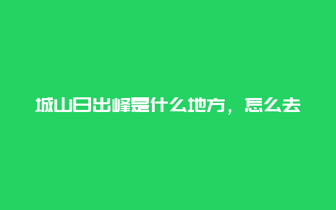 城山日出峰是什么地方，怎么去？