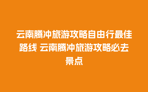 云南腾冲旅游攻略自由行最佳路线 云南腾冲旅游攻略必去景点