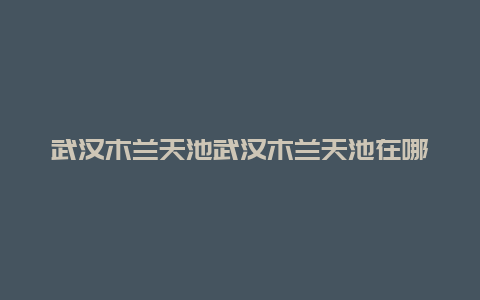 武汉木兰天池武汉木兰天池在哪