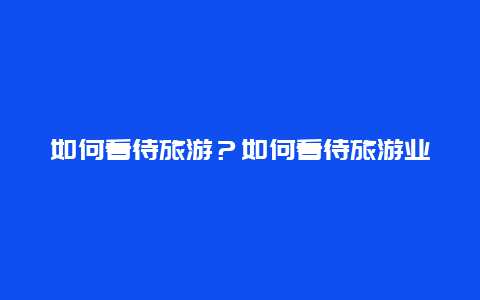 如何看待旅游？如何看待旅游业？