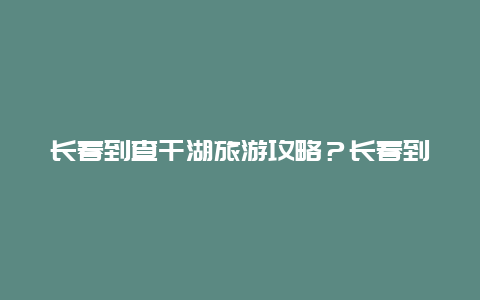 长春到查干湖旅游攻略？长春到查干湖自驾游攻略？