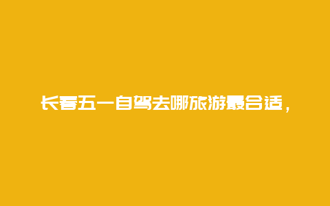 长春五一自驾去哪旅游最合适，长春五一带娃旅游攻略？