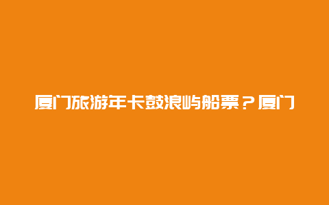 厦门旅游年卡鼓浪屿船票？厦门鼓浪屿船票158元划算嘛？