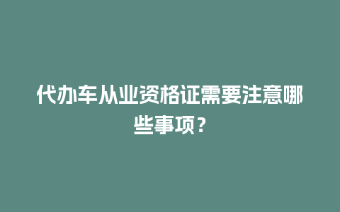 代办车从业资格证需要注意哪些事项？