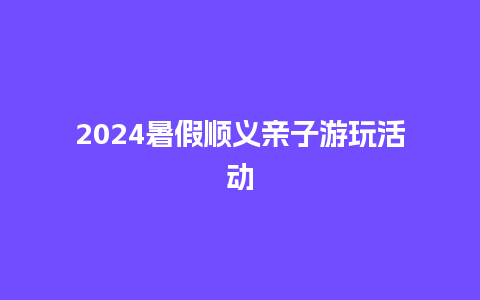 2024暑假顺义亲子游玩活动