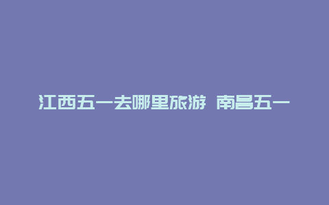 江西五一去哪里旅游 南昌五一下雨吗？