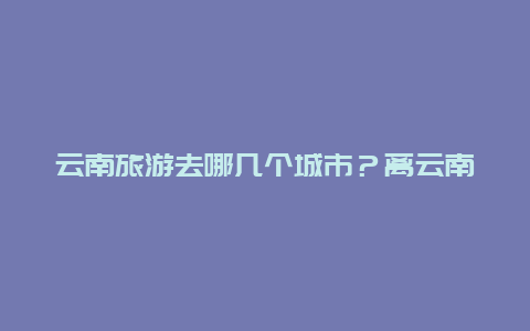 云南旅游去哪几个城市？离云南近的旅游省份？